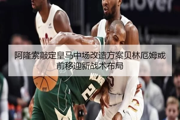 阿隆索敲定皇马中场改造方案贝林厄姆或前移迎新战术布局