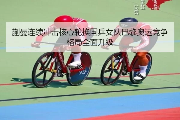 蒯曼连续冲击核心轮换国乒女队巴黎奥运竞争格局全面升级