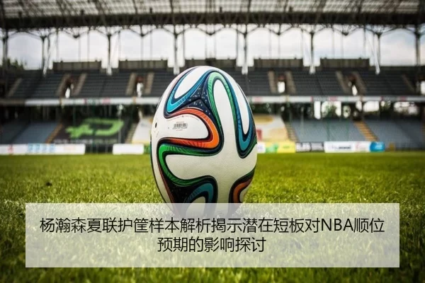 杨瀚森夏联护筐样本解析揭示潜在短板对NBA顺位预期的影响探讨