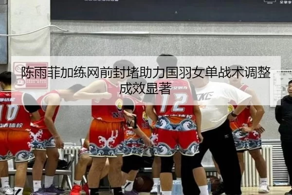 陈雨菲加练网前封堵助力国羽女单战术调整成效显著